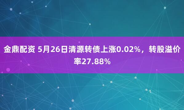 金鼎配资 5月26日清源转债上涨0.02%，转股溢价率27.88%
