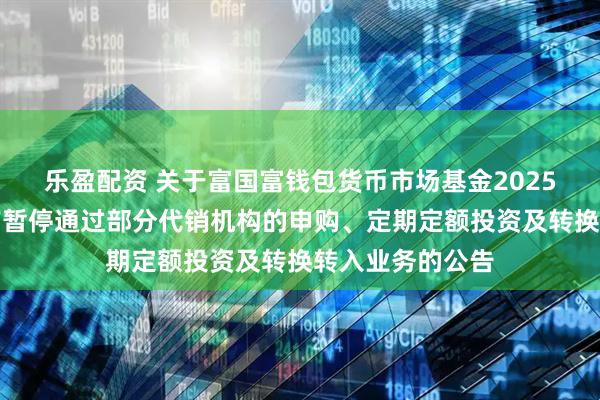 乐盈配资 关于富国富钱包货币市场基金2025年端午节假期前暂停通过部分代销机构的申购、定期定额投资及转换转入业务的公告