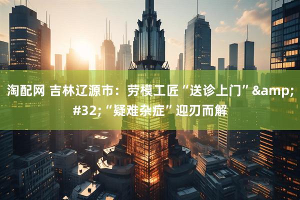 淘配网 吉林辽源市：劳模工匠“送诊上门”&#32;“疑难杂症”迎刃而解