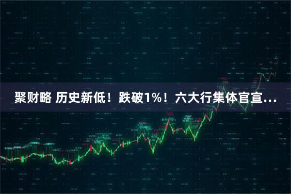 聚财略 历史新低！跌破1%！六大行集体官宣…