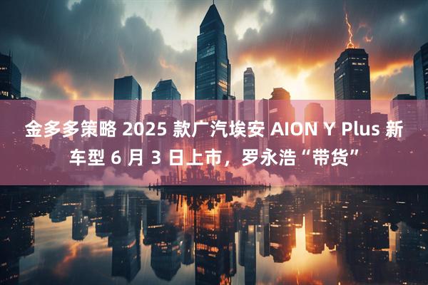 金多多策略 2025 款广汽埃安 AION Y Plus 新车型 6 月 3 日上市，罗永浩“带货”