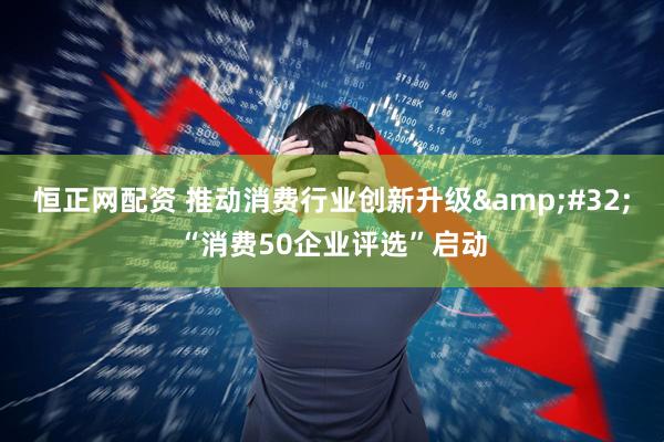 恒正网配资 推动消费行业创新升级&#32;“消费50企业评选”启动