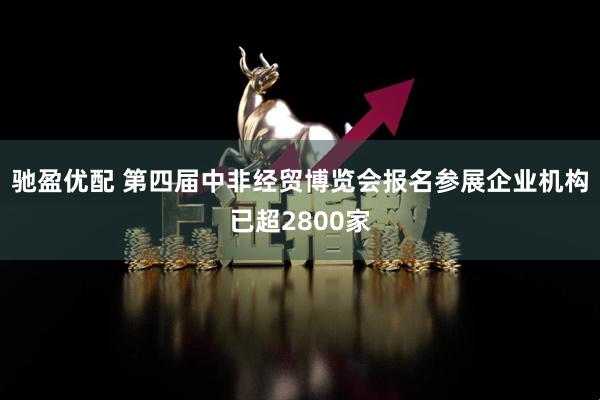 驰盈优配 第四届中非经贸博览会报名参展企业机构已超2800家