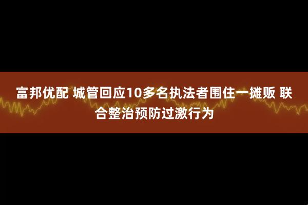富邦优配 城管回应10多名执法者围住一摊贩 联合整治预防过激行为