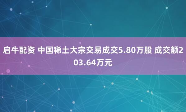启牛配资 中国稀土大宗交易成交5.80万股 成交额203.64万元