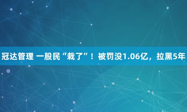 冠达管理 一股民“栽了”！被罚没1.06亿，拉黑5年
