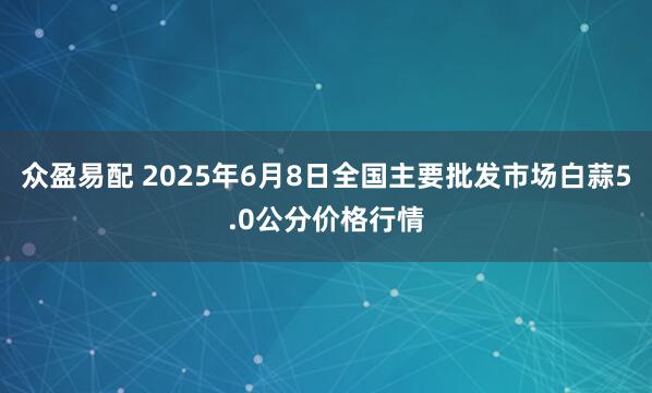 众盈易配 2025年6月8日全国主要批发市场白蒜5.0公分价格行情
