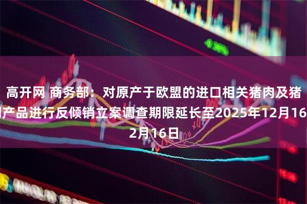 高开网 商务部：对原产于欧盟的进口相关猪肉及猪副产品进行反倾销立案调查期限延长至2025年12月16日