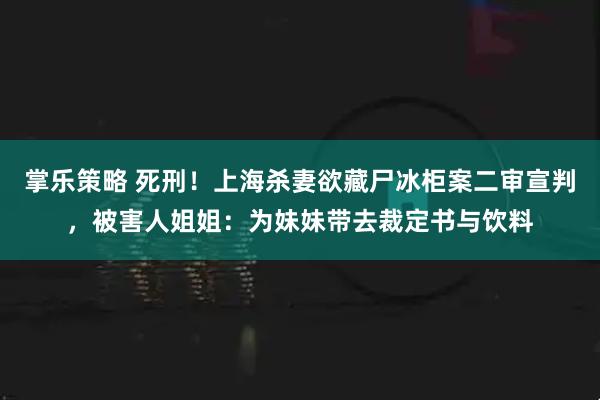 掌乐策略 死刑！上海杀妻欲藏尸冰柜案二审宣判，被害人姐姐：为妹妹带去裁定书与饮料