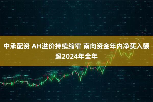 中承配资 AH溢价持续缩窄 南向资金年内净买入额超2024年全年