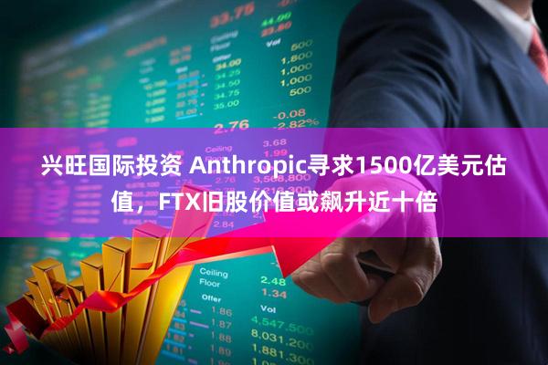 兴旺国际投资 Anthropic寻求1500亿美元估值，FTX旧股价值或飙升近十倍