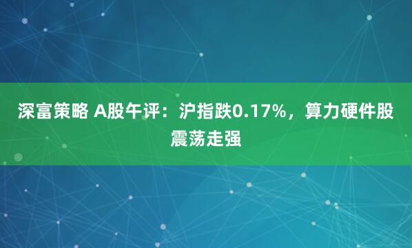 深富策略 A股午评：沪指跌0.17%，算力硬件股震荡走强