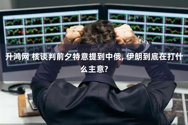 升鸿网 核谈判前夕特意提到中俄, 伊朗到底在打什么主意?
