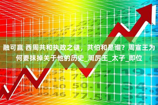 融可赢 西周共和执政之谜，共伯和是谁？周宣王为何要抹掉关于他的历史_周厉王_太子_即位