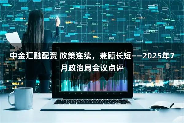 中金汇融配资 政策连续，兼顾长短——2025年7月政治局会议点评
