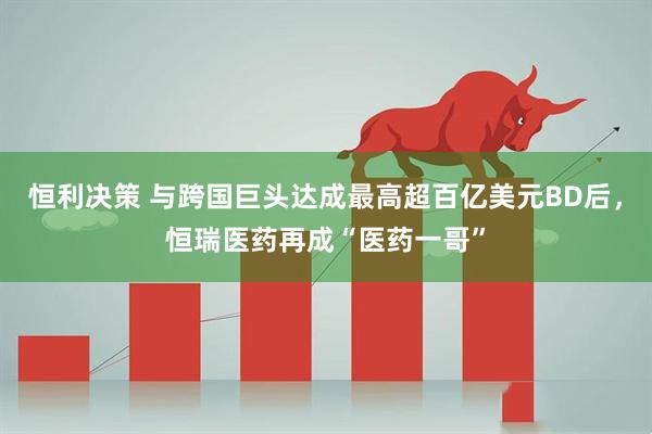 恒利决策 与跨国巨头达成最高超百亿美元BD后，恒瑞医药再成“医药一哥”