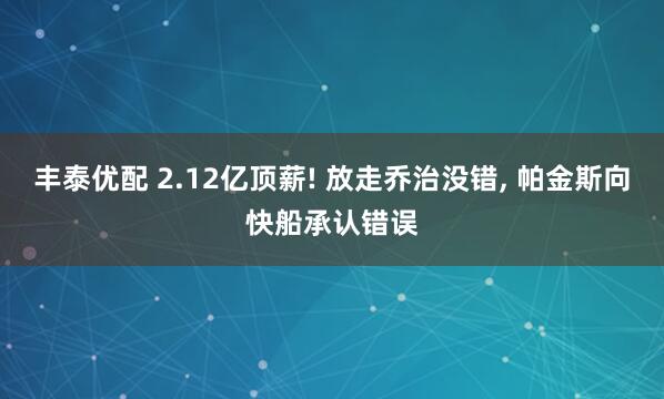丰泰优配 2.12亿顶薪! 放走乔治没错, 帕金斯向快船承认错误