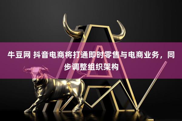 牛豆网 抖音电商将打通即时零售与电商业务，同步调整组织架构