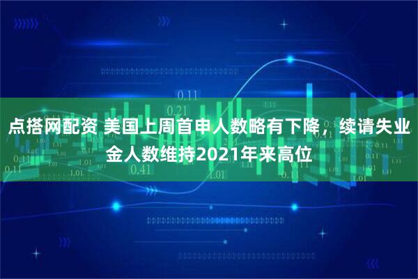 点搭网配资 美国上周首申人数略有下降，续请失业金人数维持2021年来高位
