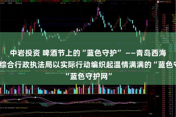 中岩投资 啤酒节上的“蓝色守护” ——青岛西海岸新区综合行政执法局以实际行动编织起温情满满的“蓝色守护网”