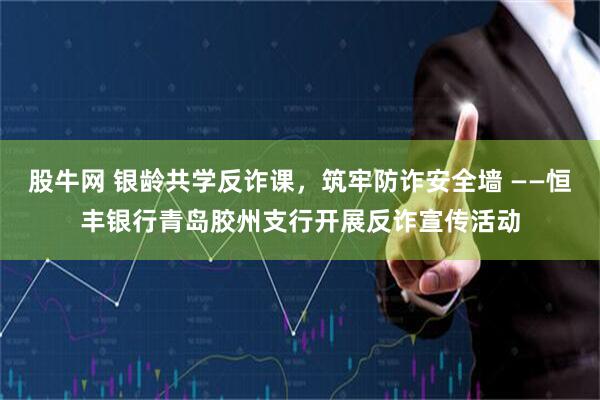 股牛网 银龄共学反诈课，筑牢防诈安全墙 ——恒丰银行青岛胶州支行开展反诈宣传活动