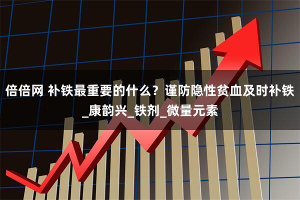 倍倍网 补铁最重要的什么？谨防隐性贫血及时补铁_康韵兴_铁剂_微量元素