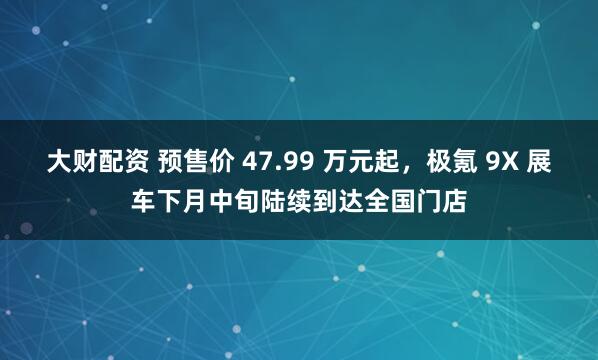 大财配资 预售价 47.99 万元起，极氪 9X 展车下月中旬陆续到达全国门店
