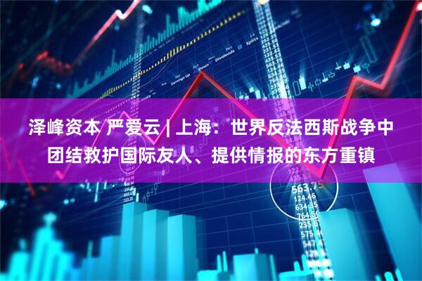 泽峰资本 严爱云 | 上海：世界反法西斯战争中团结救护国际友人、提供情报的东方重镇