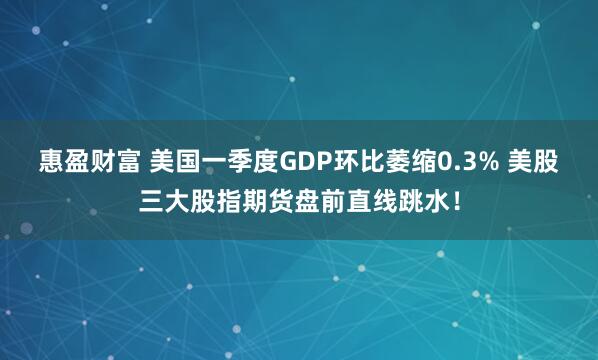 惠盈财富 美国一季度GDP环比萎缩0.3% 美股三大股指期货盘前直线跳水！