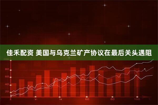 佳禾配资 美国与乌克兰矿产协议在最后关头遇阻