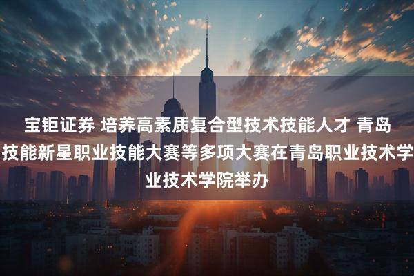 宝钜证券 培养高素质复合型技术技能人才 青岛市首届技能新星职业技能大赛等多项大赛在青岛职业技术学院举办