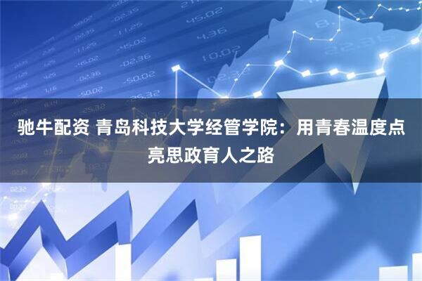 驰牛配资 青岛科技大学经管学院：用青春温度点亮思政育人之路