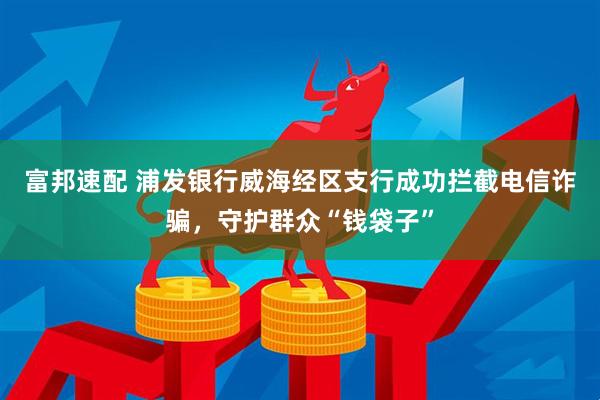 富邦速配 浦发银行威海经区支行成功拦截电信诈骗，守护群众“钱袋子”