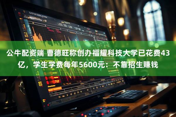 公牛配资端 曹德旺称创办福耀科技大学已花费43亿，学生学费每年5600元：不靠招生赚钱